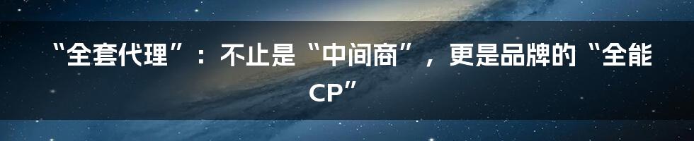 “全套代理”：不止是“中间商”，更是品牌的“全能CP”