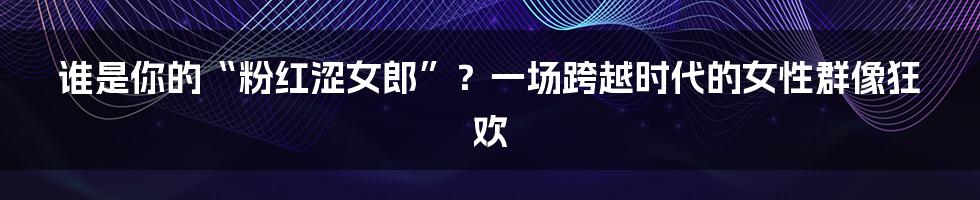 谁是你的“粉红涩女郎”？一场跨越时代的女性群像狂欢