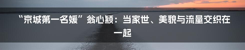 “京城第一名媛”翁心颖：当家世、美貌与流量交织在一起