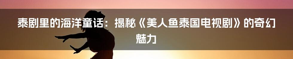 泰剧里的海洋童话：揭秘《美人鱼泰国电视剧》的奇幻魅力