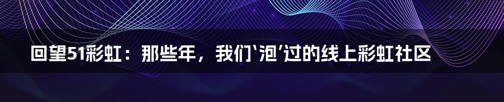 回望51彩虹：那些年，我们‘泡’过的线上彩虹社区