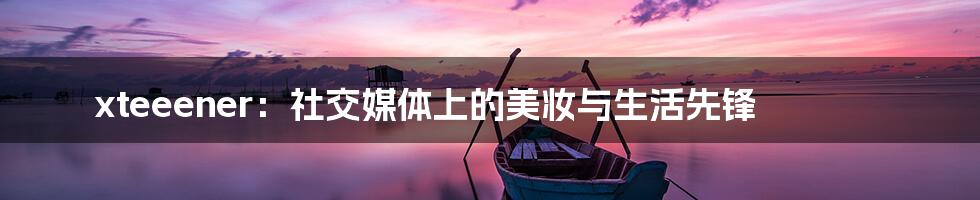 xteeener：社交媒体上的美妆与生活先锋