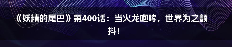 《妖精的尾巴》第400话:当火龙咆哮,世界为之颤抖!