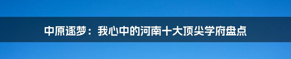 中原逐梦:我心中的河南十大顶尖学府盘点