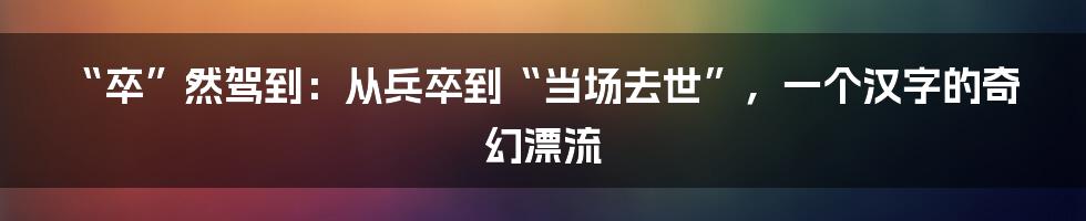 “卒”然驾到：从兵卒到“当场去世”，一个汉字的奇幻漂流