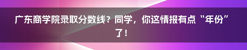 广东商学院录取分数线？同学，你这情报有点“年份”了！