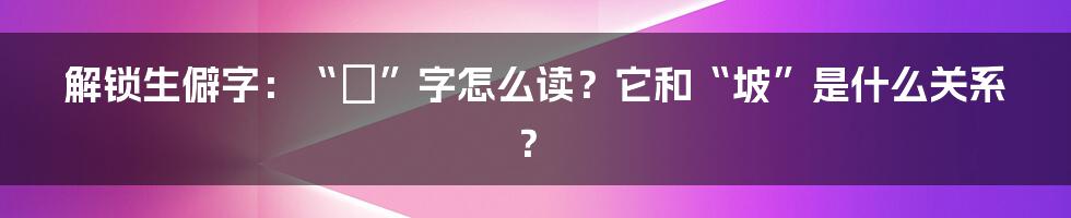 解锁生僻字：“岥”字怎么读？它和“坡”是什么关系？
