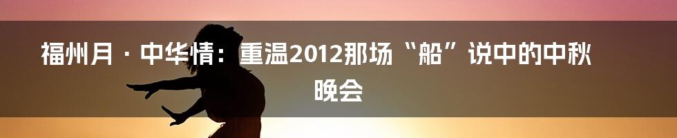 福州月·中华情：重温2012那场“船”说中的中秋晚会