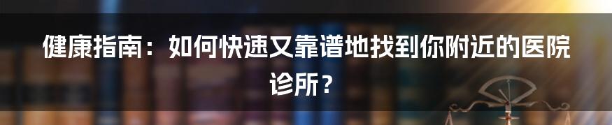 健康指南：如何快速又靠谱地找到你附近的医院诊所？