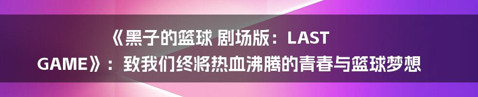 《黑子的篮球 剧场版:LAST GAME》:致我们终将热血沸腾的青春与篮球梦想