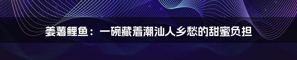 姜薯鲤鱼：一碗藏着潮汕人乡愁的甜蜜负担