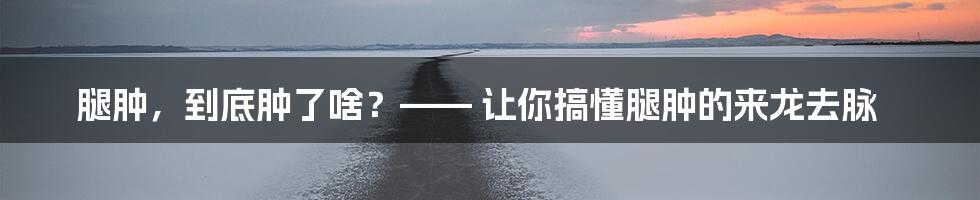 腿肿，到底肿了啥？—— 让你搞懂腿肿的来龙去脉