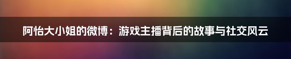 阿怡大小姐的微博：游戏主播背后的故事与社交风云