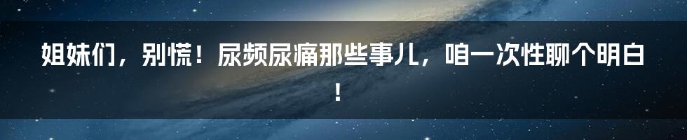 姐妹们,别慌!尿频尿痛那些事儿,咱一次性聊个明白!