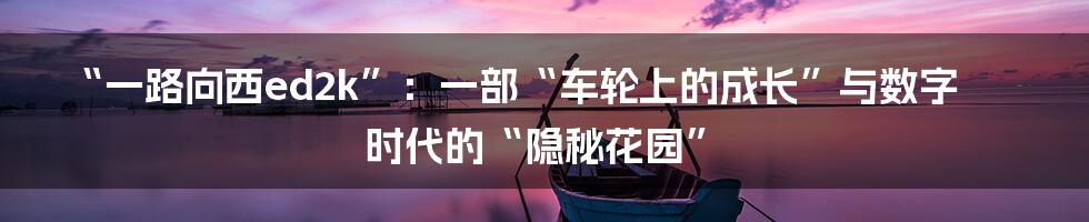 “一路向西ed2k”:一部“车轮上的成长”与数字时代的“隐秘花园”
