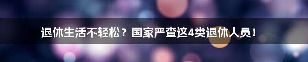 退休生活不轻松？国家严查这4类退休人员！