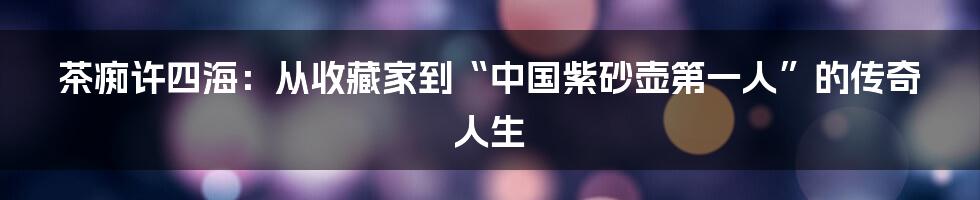 茶痴许四海:从收藏家到“中国紫砂壶第一人”的传奇人生