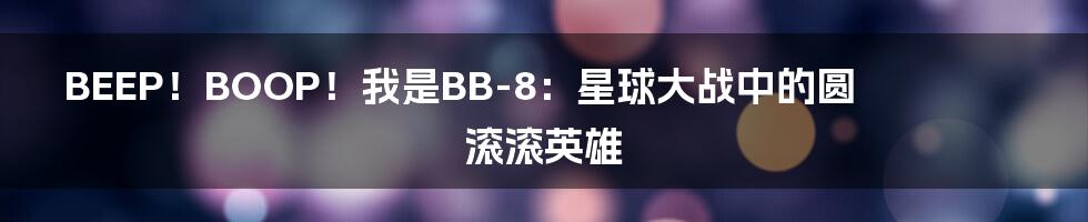 BEEP!BOOP!我是BB-8:星球大战中的圆滚滚英雄