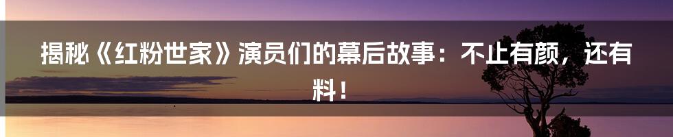 揭秘《红粉世家》演员们的幕后故事:不止有颜,还有料!