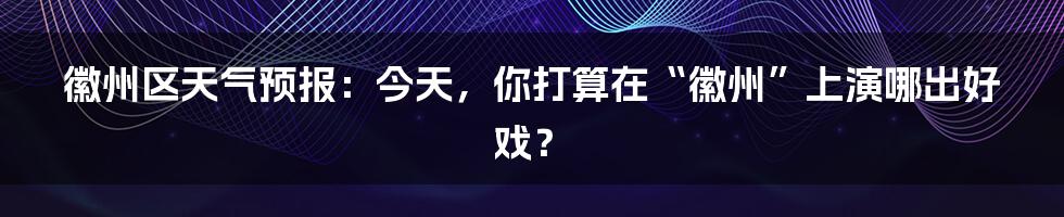 徽州区天气预报：今天，你打算在“徽州”上演哪出好戏？