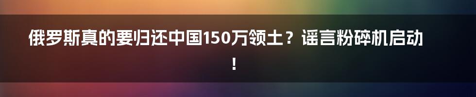 俄罗斯真的要归还中国150万领土?谣言粉碎机启动!