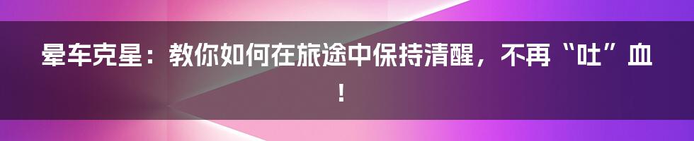 晕车克星:教你如何在旅途中保持清醒,不再“吐”血!