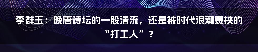 李群玉：晚唐诗坛的一股清流，还是被时代浪潮裹挟的“打工人”？