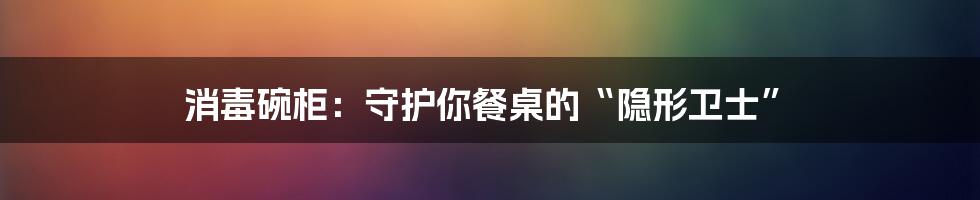 消毒碗柜：守护你餐桌的“隐形卫士”