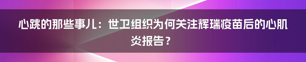 心跳的那些事儿：世卫组织为何关注辉瑞疫苗后的心肌炎报告？