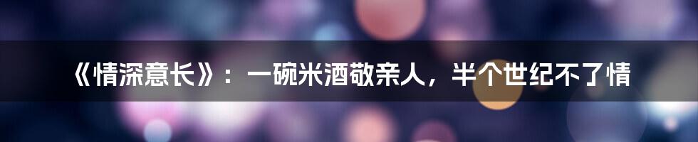 《情深意长》：一碗米酒敬亲人，半个世纪不了情