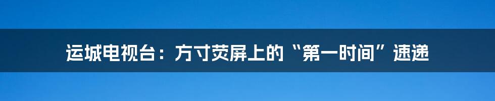 运城电视台：方寸荧屏上的“第一时间”速递