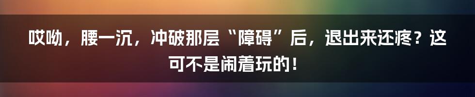 哎呦，腰一沉，冲破那层“障碍”后，退出来还疼？这可不是闹着玩的！