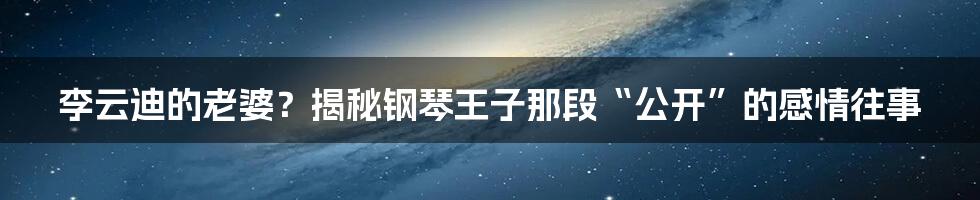 李云迪的老婆？揭秘钢琴王子那段“公开”的感情往事