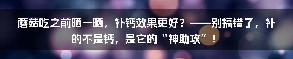 蘑菇吃之前晒一晒，补钙效果更好？——别搞错了，补的不是钙，是它的“神助攻”！