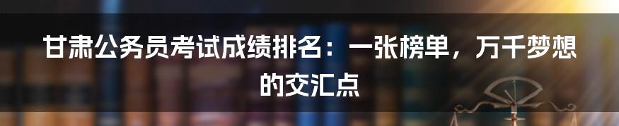 甘肃公务员考试成绩排名：一张榜单，万千梦想的交汇点