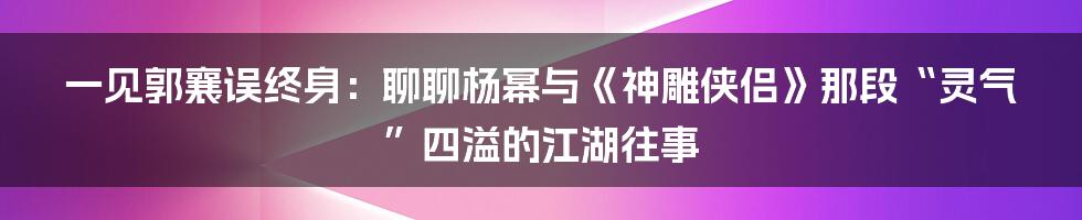一见郭襄误终身：聊聊杨幂与《神雕侠侣》那段“灵气”四溢的江湖往事