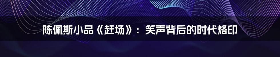 陈佩斯小品《赶场》：笑声背后的时代烙印