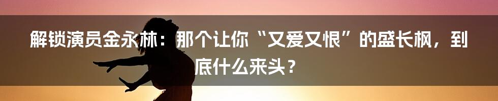 解锁演员金永林:那个让你“又爱又恨”的盛长枫,到底什么来头?