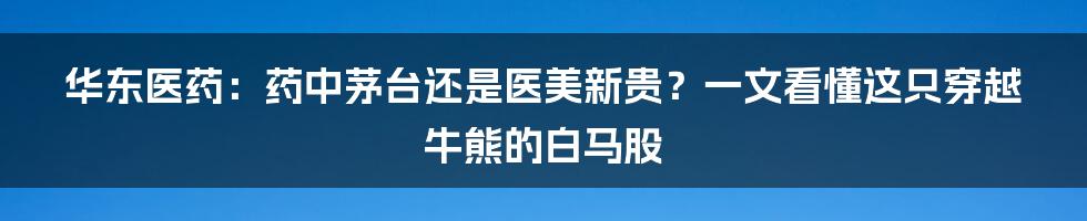 华东医药:药中茅台还是医美新贵?一文看懂这只穿越牛熊的白马股