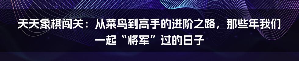天天象棋闯关：从菜鸟到高手的进阶之路，那些年我们一起“将军”过的日子