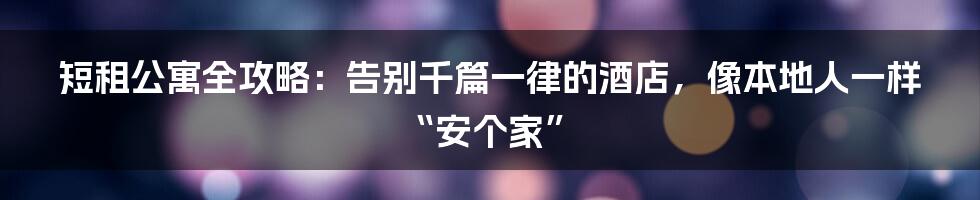 短租公寓全攻略:告别千篇一律的酒店,像本地人一样“安个家”