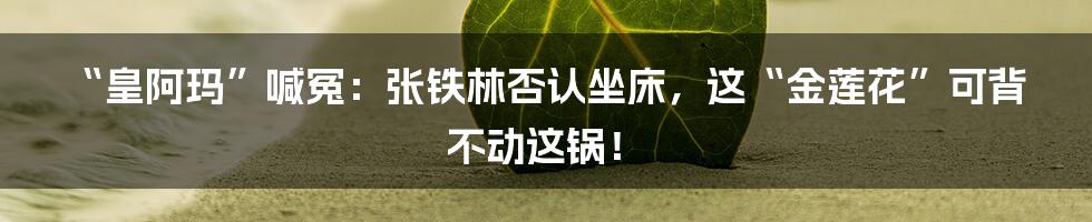 “皇阿玛”喊冤：张铁林否认坐床，这“金莲花”可背不动这锅！