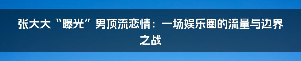 张大大“曝光”男顶流恋情：一场娱乐圈的流量与边界之战