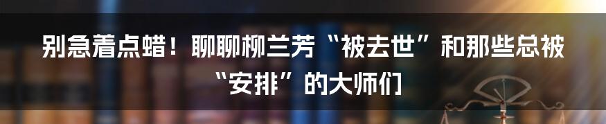 别急着点蜡!聊聊柳兰芳“被去世”和那些总被“安排”的大师们