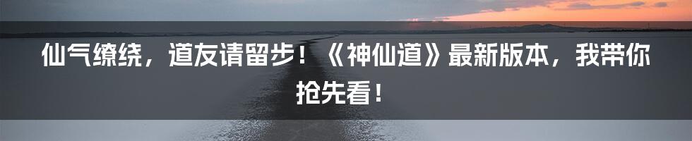 仙气缭绕,道友请留步!《神仙道》最新版本,我带你抢先看!