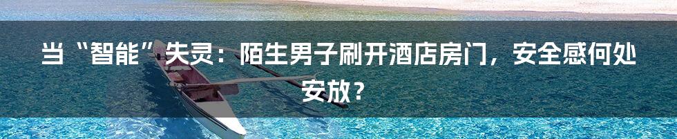 当“智能”失灵：陌生男子刷开酒店房门，安全感何处安放？