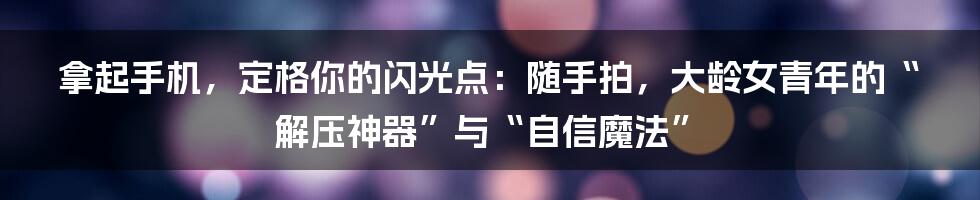 拿起手机，定格你的闪光点：随手拍，大龄女青年的“解压神器”与“自信魔法”