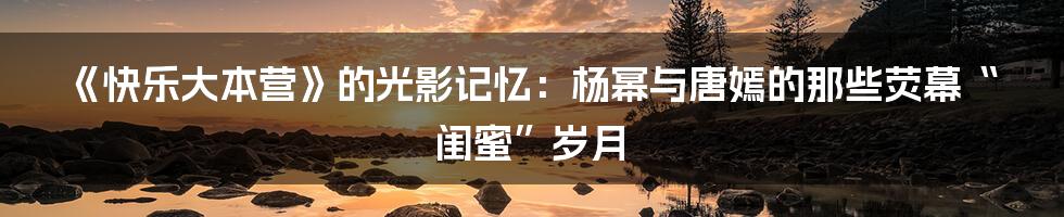《快乐大本营》的光影记忆：杨幂与唐嫣的那些荧幕“闺蜜”岁月
