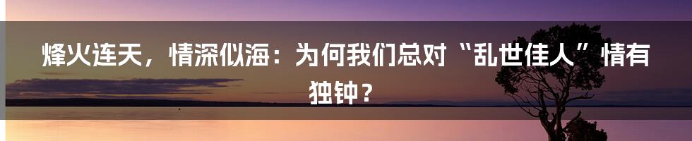 烽火连天，情深似海：为何我们总对“乱世佳人”情有独钟？