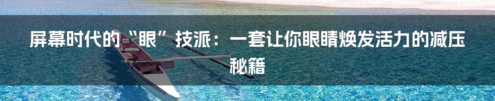屏幕时代的“眼”技派:一套让你眼睛焕发活力的减压秘籍